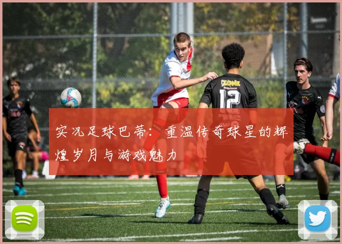 实况足球巴蒂：重温传奇球星的辉煌岁月与游戏魅力