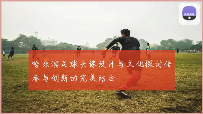 哈尔滨足球头像设计与文化探讨传承与创新的完美结合