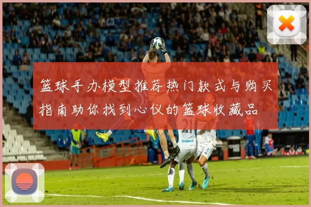 篮球手办模型推荐热门款式与购买指南助你找到心仪的篮球收藏品
